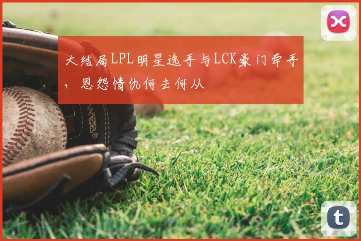 大结局LPL明星选手与LCK豪门牵手，恩怨情仇何去何从