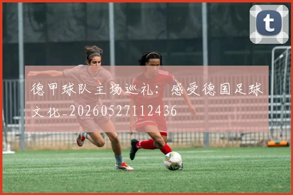 德甲球队主场巡礼：感受德国足球文化_20260527112436