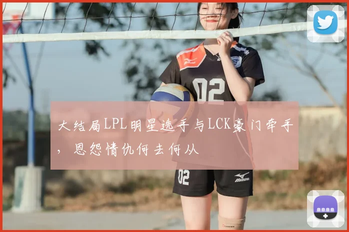 大结局LPL明星选手与LCK豪门牵手，恩怨情仇何去何从