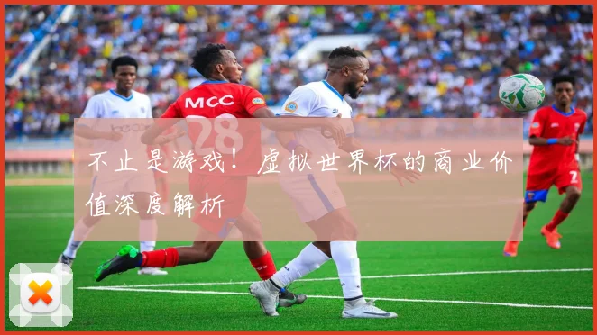 不止是游戏！虚拟世界杯的商业价值深度解析