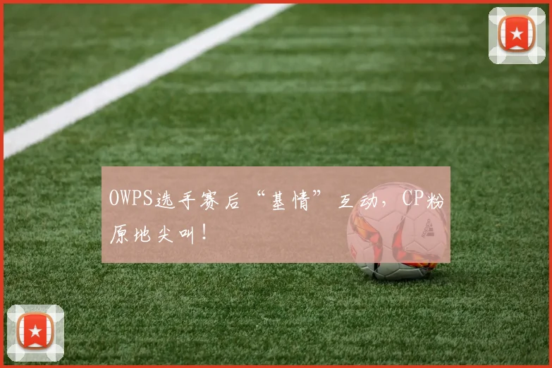 OWPS选手赛后“基情”互动，CP粉原地尖叫！