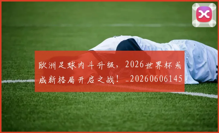 欧洲足球内斗升级，2026世界杯或成新格局开启之战！_20260606145829